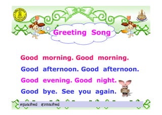 Greeting Song
Good morning. Good morning.
ครูมณทิพย สุวรรณทิพย
Good morning. Good morning.
Good afternoon. Good afternoon.
Good evening. Good night.
Good bye. See you again.
ครูมณทิพย สุวรรณทิพย
 
