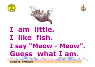 ครูมณทิพย สุวรรณทิพย
I am little.
I like fish.
I say “Meow - Meow”.
Guess what I am.
 