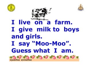 ครูมณทิพย สุวรรณทิพย
I live on a farm.
I give milk to boys
and girls.
I say “Moo-Moo”.
Guess what I am.
 