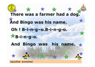 ครูมณทิพย สุวรรณทิพย
There was a farmer had a dog.
And Bingo was his name.
Oh ! B-i-n-g–o.B-i-n-g-o.
B-i-n-g-o.
And Bingo was his name.
ครูมณทิพย สุวรรณทิพย
 
