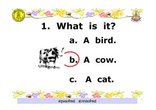 ครูมณทิพย สุวรรณทิพย
1. What is it?
a. A bird.
b. A cow.
c. A cat.
ครูมณทิพย สุวรรณทิพย
 