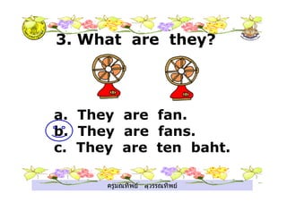 ครูมณทิพย สุวรรณทิพย
a. They are fan.
b. They are fans.
c. They are ten baht.
3. What are they?
 