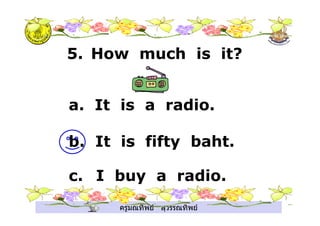 ครูมณทิพย สุวรรณทิพย
5. How much is it?
a. It is a radio.
b. It is fifty baht.
c. I buy a radio.
.
 