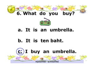 ครูมณทิพย สุวรรณทิพย
6. What do you buy?
a. It is an umbrella.
b. It is ten baht.
c. I buy an umbrella.
 