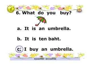 ครูมณทิพย สุวรรณทิพย
6. What do you buy?
a. It is an umbrella.
b. It is ten baht.
c. I buy an umbrella.
 