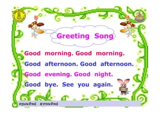 ครูมณทิพย สุวรรณทิพย
Greeting Song
Good morning. Good morning.
Good afternoon. Good afternoon.
Good evening. Good night.
Good bye. See you again.
ครูมณทิพย สุวรรณทิพย
 