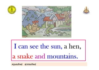 ครูมณทิพย สุวรรณทิพย
I can see the sunI can see the sunI can see the sunI can see the sun,,,, a hen,a hen,a hen,a hen,
a snakea snakea snakea snake andandandand mountains.mountains.mountains.mountains.
 