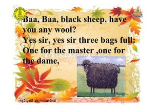ครูอัญชลี ประทานทรัพย
Baa, Baa, black sheep, have
you any wool?
Yes sir, yes sir three bags full:
One for the master ,one for
the dame,
ครูอัญชลี ประทานทรัพย
 