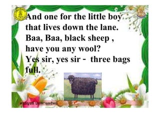 ครูอัญชลี ประทานทรัพย
And one for the little boy
that lives down the lane.
Baa, Baa, black sheep ,
have you any wool?
Yes sir, yes sir - three bags
full.
ครูอัญชลี ประทานทรัพย
 
