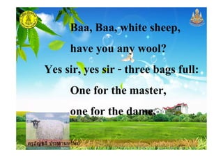 ครูอัญชลี ประทานทรัพย
Baa, Baa, white sheep,
have you any wool?
Yes sir, yes sir - three bags full:
One for the master,
one for the dame,
ครูอัญชลี ประทานทรัพย
 