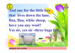 ครูอัญชลี ประทานทรัพย
And one for the little boy
that lives down the lane.
Baa, Baa, white sheep,
have you any wool?
Yes sir, yes sir -three bags full.
ครูอัญชลี ประทานทรัพย
 