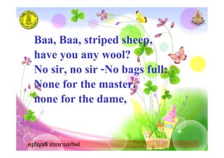 ครูอัญชลี ประทานทรัพย
Baa, Baa, striped sheep,
have you any wool?
No sir, no sir -No bags full:
None for the master,
none for the dame,
ครูอัญชลี ประทานทรัพย
 