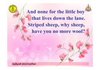 ครูอัญชลี ประทานทรัพย
And none for the little boy
that lives down the lane.
Striped sheep, why sheep,
have you no more wool?
ครูอัญชลี ประทานทรัพย
 