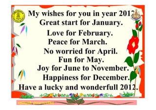 ครูอัญชลี ประทานทรัพย
My wishes for you in year 2012.
Great start for January.
Love for February.
Peace for March.
No worried for April.
Fun for May.
Joy for June to November.
Happiness for December.
Have a lucky and wonderfull 2012.
ครูอัญชลี ประทานทรัพย
 