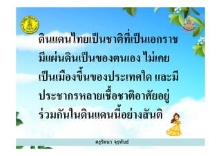 ดินแดนไทยเป็นชาติทีเป็นเอกราช
มีแผ่นดินเป็นของตนเอง ไม่เคย
เป็นเมืองขึนของประเทศใด และมี
ครูรัตนา จุรุพันธ์
เป็นเมืองขึนของประเทศใด และมี
ประชากรหลายเชือชาติอาศัยอยู่
ร่วมกันในดินแดนนีอย่างสันติ
 