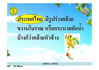 ประเทศไทย มีรูปร่างคล้าย
ขวานโบราณ หรือกระบวยตักนํา
บ้างก็ว่าคล้ายหัวช้าง
ครูรัตนา จุรุพันธ์
บ้างก็ว่าคล้ายหัวช้าง
 