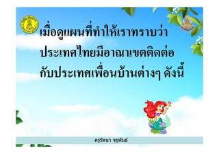 เมือดูแผนทีทําให้เราทราบว่า
ประเทศไทยมีอาณาเขตติดต่อ
กับประเทศเพือนบ้านต่างๆ ดังนี
ครูรัตนา จุรุพันธ์
กับประเทศเพือนบ้านต่างๆ ดังนี
 