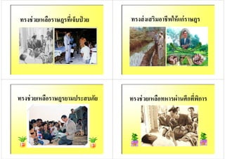 ทรงช่วยเหลือราษฎรทีเจ็บป่ วย ทรงส่งเสริมอาชีพให้แก่ราษฎร
ทรงช่วยเหลือราษฎรยามประสบภัย ทรงช่วยเหลือทหารผ่านศึกทีพิการ
 