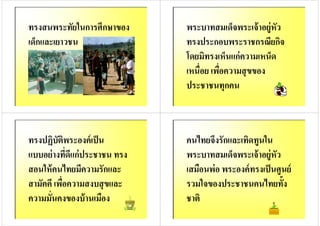 ทรงสนพระทัยในการศึกษาของ
เด็กและเยาวชน
พระบาทสมเด็จพระเจ้าอยู่หัว
ทรงประกอบพระราชกรณียกิจ
โดยมิทรงเห็นแก่ความเหน็ดโดยมิทรงเห็นแก่ความเหน็ด
เหนือย เพือความสุขของ
ประชาชนทุกคน
ทรงปฏิบัติพระองค์เป็น
แบบอย่างทีดีแก่ประชาชน ทรง
สอนให้คนไทยมีความรักและสอนให้คนไทยมีความรักและ
สามัคคี เพือความสงบสุขและ
ความมันคงของบ้านเมือง
คนไทยจึงรักและเทิดทูนใน
พระบาทสมเด็จพระเจ้าอยู่หัว
เสมือนพ่อ พระองค์ทรงเป็นศูนย์เสมือนพ่อ พระองค์ทรงเป็นศูนย์
รวมใจของประชาชนคนไทยทั8ง
ชาติ
 