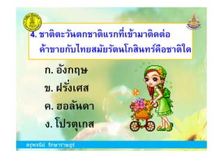 ข. ฝรังเศส
4. ชาติตะวันตกชาติแรกทีเข้ามาติดต่อ
ค้าขายกับไทยสมัยรัตนโกสินทร์คือชาติใด
ก. อังกฤษ
ครูพจนีย์ รักษาราษฎร์
ข. ฝรังเศส
ง. โปรตุเกส
ก. อังกฤษ
ค. ฮอลันดา
ครูพจนีย์ รักษาราษฎร์
 