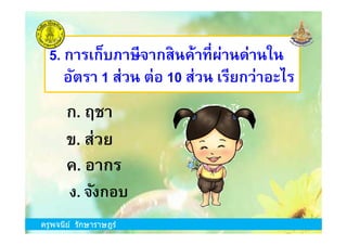 5. การเก็บภาษีจากสินค้าทีผ่านด่านใน
อัตรา 1 ส่วน ต่อ 10 ส่วน เรียกว่าอะไร
ก. ฤชา
ครูพจนีย์ รักษาราษฎร์
ข. ส่วย
ง. จังกอบ
ก. ฤชา
ค. อากร
ครูพจนีย์ รักษาราษฎร์
 