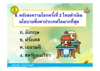 8. หลังสงครามโลกครังที 2 ไทยดําเนิน
นโยบายพึงพาประเทศใดมากทีสุด
ก. อังกฤษ
ครูพจนีย์ รักษาราษฎร์
ข. ฝรังเศส
ง. สหรัฐอเมริกา
ก. อังกฤษ
ค. เยอรมนี
ครูพจนีย์ รักษาราษฎร์
 
