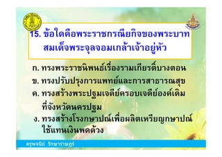 ข. ทรงปรับปรุงการแพทย์และการสาธารณสุข
15. ข้อใดคือพระราชกรณียกิจของพระบาท
สมเด็จพระจุลจอมเกล้าเจ้าอยู่หัว
ก. ทรงพระราชนิพนธ์เรืองรามเกียรติKบางตอน
ครูพจนีย์ รักษาราษฎร์
ค. ทรงสร้างพระปฐมเจดีย์ครอบเจดีย์องค์เดิม
ข. ทรงปรับปรุงการแพทย์และการสาธารณสุข
ง. ทรงสร้างโรงกษาปณ์เพือผลิตเหรียญกษาปณ์
ทีจังหวัดนครปฐม
ใช้แทนเงินพดด้วง
ครูพจนีย์ รักษาราษฎร์
 