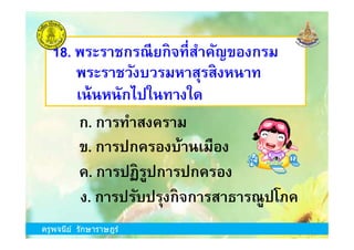 18. พระราชกรณียกิจทีสําคัญของกรม
พระราชวังบวรมหาสุรสิงหนาท
ก. การทําสงคราม
เน้นหนักไปในทางใด
ครูพจนีย์ รักษาราษฎร์
ข. การปกครองบ้านเมือง
ง. การปรับปรุงกิจการสาธารณูปโภค
ก. การทําสงคราม
ค. การปฏิรูปการปกครอง
ครูพจนีย์ รักษาราษฎร์
 