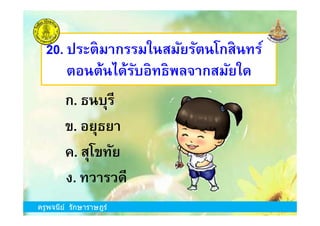 20. ประติมากรรมในสมัยรัตนโกสินทร์
ตอนต้นได้รับอิทธิพลจากสมัยใด
ก. ธนบุรี
ครูพจนีย์ รักษาราษฎร์
ข. อยุธยา
ง. ทวารวดี
ค. สุโขทัย
ครูพจนีย์ รักษาราษฎร์
 