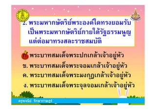 ก. พระบาทสมเด็จพระปกเกล้าเจ้าอยู่หัว
2. พระมหากษัตริย์พระองค์ใดทรงยอมรับ
เป็นพระมหากษัตริย์ภายใต้รัฐธรรมนูญ
แต่ต่อมาทรงสละราชสมบัติ
ครูพจนีย์ รักษาราษฎร์
ข. พระบาทสมเด็จพระจอมเกล้าเจ้าอยู่หัว
ง. พระบาทสมเด็จพระจุลจอมเกล้าเจ้าอยู่หัว
ก. พระบาทสมเด็จพระปกเกล้าเจ้าอยู่หัว
ค. พระบาทสมเด็จพระมงกุฎเกล้าเจ้าอยู่หัว
ครูพจนีย์ รักษาราษฎร์
 