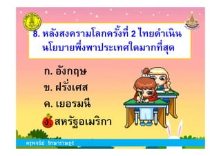 8. หลังสงครามโลกครังที 2 ไทยดําเนิน
นโยบายพึงพาประเทศใดมากทีสุด
ก. อังกฤษ
ครูพจนีย์ รักษาราษฎร์
ข. ฝรังเศส
ง. สหรัฐอเมริกา
ก. อังกฤษ
ค. เยอรมนี
ครูพจนีย์ รักษาราษฎร์
 