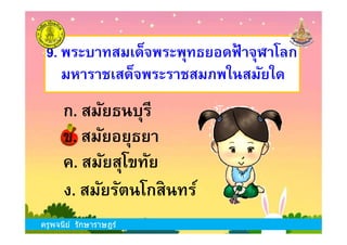 ข. สมัยอยุธยา
9. พระบาทสมเด็จพระพุทธยอดฟ้ าจุฬาโลก
มหาราชเสด็จพระราชสมภพในสมัยใด
ก. สมัยธนบุรี
ครูพจนีย์ รักษาราษฎร์
ข. สมัยอยุธยา
ง. สมัยรัตนโกสินทร์
ก. สมัยธนบุรี
ค. สมัยสุโขทัย
ครูพจนีย์ รักษาราษฎร์
 