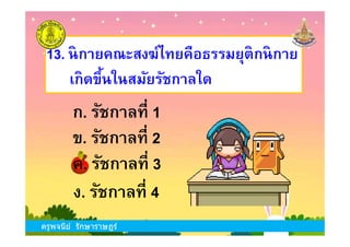 13. นิกายคณะสงฆ์ไทยคือธรรมยุติกนิกาย
เกิดขึนในสมัยรัชกาลใด
ก. รัชกาลที 1
ครูพจนีย์ รักษาราษฎร์
ข. รัชกาลที 2
ง. รัชกาลที 4
ก. รัชกาลที 1
ค. รัชกาลที 3
ครูพจนีย์ รักษาราษฎร์
 