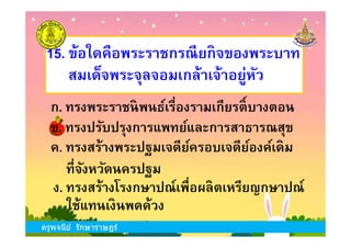 ข. ทรงปรับปรุงการแพทย์และการสาธารณสุข
15. ข้อใดคือพระราชกรณียกิจของพระบาท
สมเด็จพระจุลจอมเกล้าเจ้าอยู่หัว
ก. ทรงพระราชนิพนธ์เรืองรามเกียรติKบางตอน
ครูพจนีย์ รักษาราษฎร์
ค. ทรงสร้างพระปฐมเจดีย์ครอบเจดีย์องค์เดิม
ข. ทรงปรับปรุงการแพทย์และการสาธารณสุข
ง. ทรงสร้างโรงกษาปณ์เพือผลิตเหรียญกษาปณ์
ทีจังหวัดนครปฐม
ใช้แทนเงินพดด้วง
ครูพจนีย์ รักษาราษฎร์
 