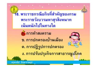 18. พระราชกรณียกิจทีสําคัญของกรม
พระราชวังบวรมหาสุรสิงหนาท
ก. การทําสงคราม
เน้นหนักไปในทางใด
ครูพจนีย์ รักษาราษฎร์
ข. การปกครองบ้านเมือง
ง. การปรับปรุงกิจการสาธารณูปโภค
ก. การทําสงคราม
ค. การปฏิรูปการปกครอง
ครูพจนีย์ รักษาราษฎร์
 