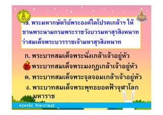 19. พระมหากษัตริย์พระองค์ใดโปรดเกล้าฯ ให้
ขานพระนามกรมพระราชวังบวรมหาสุรสิงหนาท
ก. พระบาทสมเด็จพระนังเกล้าเจ้าอยู่หัว
ว่าสมเด็จพระบวรราชเจ้ามหาสุรสิงหนาท
ครูพจนีย์ รักษาราษฎร์
ข. พระบาทสมเด็จพระมงกุฎเกล้าเจ้าอยู่หัว
ง. พระบาทสมเด็จพระพุทธยอดฟ้ าจุฬาโลก
ก. พระบาทสมเด็จพระนังเกล้าเจ้าอยู่หัว
ค. พระบาทสมเด็จพระจุลจอมเกล้าเจ้าอยู่หัว
มหาราช
ครูพจนีย์ รักษาราษฎร์
 