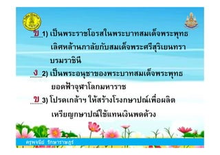 1) เป็นพระราชโอรสในพระบาทสมเด็จพระพุทธ
เลิศหล้านภาลัยกับสมเด็จพระศรีสุริเยนทรา
บรมราชินี
2) เป็นพระอนุชาของพระบาทสมเด็จพระพุทธ
ข
ง
ครูพจนีย์ รักษาราษฎร์
3) โปรดเกล้าฯ ให้สร้างโรงกษาปณ์เพือผลิต
เหรียญกษาปณ์ใช้แทนเงินพดด้วง
2) เป็นพระอนุชาของพระบาทสมเด็จพระพุทธ
ยอดฟ้ าจุฬาโลกมหาราช
ง
ข
 