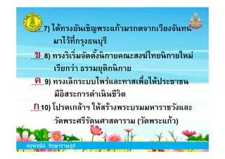 8) ทรงริเริมจัดตังนิกายคณะสงฆ์ไทยนิกายใหม่
เรียกว่า ธรรมยุติกนิกาย
9) ทรงเลิกระบบไพร่และทาสเพือให้ประชาชน
7) ได้ทรงอันเชิญพระแก้วมรกตจากเวียงจันทน์
มาไว้ทีกรุงธนบุรี
ก
ข
ค
ครูพจนีย์ รักษาราษฎร์
9) ทรงเลิกระบบไพร่และทาสเพือให้ประชาชน
มีอิสระการดําเนินชีวิต
10) โปรดเกล้าฯ ให้สร้างพระบรมมหาราชวังและ
วัดพระศรีรัตนศาสดาราม (วัดพระแก้ว)
ค
ก
ครูพจนีย์ รักษาราษฎร์
 