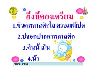 ครูพิกุล เจี้ยมดี
1.ขวดพลาสติกใสพรอมฝาปด
2.ปลอกปากกาพลาสติก
3.ดินน้ํามัน
4.น้ํา
สิ่งที่ตองเตรียม
 