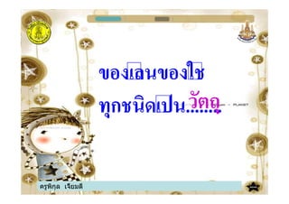 ครูพิกุล เจี้ยมดี
ของเลนของใช
ทุกชนิดเปน........วัตถุ
 