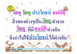 วัสดุ วัตถุ ประโยชน์ สมบัติ
สิ#งของต่างๆเป็น.........ทําจาก
......... ที#มี .......... ต่างกันวัสดุ
วัตถุ
สมบัติ
ครูพิกุล เจียมดี
......... ที#มี .......... ต่างกัน
จึงนําไปใช้..................ได้ต่างกัน
วัสดุ สมบัติ
ประโยชน์
 