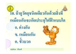 10. ถ้าถูวัตถุชนิดเดียวกันด้วยสิงที
เหมือนกันจะเกิดประจุไฟฟ้ าแบบใด
ก. ต่างกัน
ครูพิกุล เจียมดี
ก. ต่างกัน
ข. เหมือนกัน
ค. ขัวบวก
 