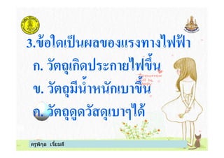 3.ข้อใดเป็นผลของแรงทางไฟฟ้ า
ก. วัตถุเกิดประกายไฟขึน
ข. วัตถุมีนําหนักเบาขึน
ครูพิกุล เจียมดี
ข. วัตถุมีนําหนักเบาขึน
ค. วัตถุดูดวัสดุเบาๆได้
 