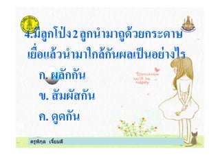 4.มีลูกโป่ ง2ลูกนํามาถูด้วยกระดาษ
เยือแล้วนํามาใกล้กันผลเป็นอย่างไร
ก. ผลักกัน
ครูพิกุล เจียมดี
ก. ผลักกัน
ข. สัมผัสกัน
ค. ดูดกัน
 