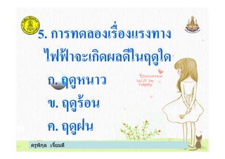 5. การทดลองเรืองแรงทาง
ไฟฟ้ าจะเกิดผลดีในฤดูใด
ก. ฤดูหนาว
ครูพิกุล เจียมดี
ก. ฤดูหนาว
ข. ฤดูร้อน
ค. ฤดูฝน
 