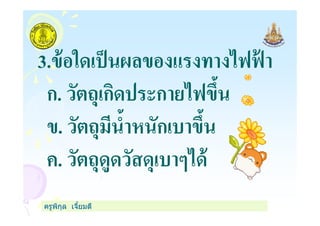 3.ข้อใดเป็นผลของแรงทางไฟฟ้ า
ก. วัตถุเกิดประกายไฟขึน
ข. วัตถุมีนําหนักเบาขึน
ครูพิกุล เจียมดี
ข. วัตถุมีนําหนักเบาขึน
ค. วัตถุดูดวัสดุเบาๆได้
 