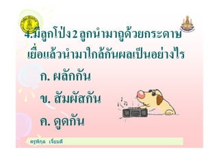 4.มีลูกโป่ ง2ลูกนํามาถูด้วยกระดาษ
เยือแล้วนํามาใกล้กันผลเป็นอย่างไร
ก. ผลักกัน
ครูพิกุล เจียมดี
ก. ผลักกัน
ข. สัมผัสกัน
ค. ดูดกัน
 