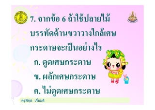 7. จากข้อ 6 ถ้าใช้ปลายไม้
บรรทัดด้านขวาวางใกล้เศษ
กระดาษจะเป็นอย่างไร
ก. ดูดเศษกระดาษ
ครูพิกุล เจียมดี
กระดาษจะเป็นอย่างไร
ก. ดูดเศษกระดาษ
ข. ผลักเศษกระดาษ
ค. ไม่ดูดเศษกระดาษ
 