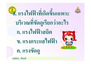 8. แรงไฟฟ้ าทีเกิดขึนเฉพาะ
บริเวณทีขัดถูเรียกว่าอะไร
ก. แรงไฟฟ้ าสถิต
ครูพิกุล เจียมดี
ก. แรงไฟฟ้ าสถิต
ข. แรงกระแสไฟฟ้ า
ค. แรงขัดถู
 