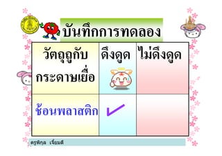 บันทึกการทดลอง
วัตถุถูกับ
กระดาษเยือ
ดึงดูด ไม่ดึงดูด
ครูพิกุล เจียมดี
กระดาษเยือ
ช้อนพลาสติก
 